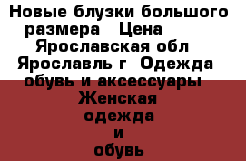 Новые блузки большого размера › Цена ­ 300 - Ярославская обл., Ярославль г. Одежда, обувь и аксессуары » Женская одежда и обувь   . Ярославская обл.,Ярославль г.